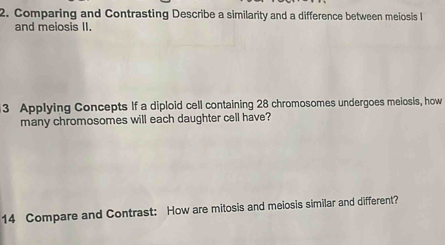 Comparing and Contrasting Describe a similarity and a difference between meiosis l 
and meiosis II. 
3 Applying Concepts If a diploid cell containing 28 chromosomes undergoes meiosis, how 
many chromosomes will each daughter cell have? 
14 Compare and Contrast: How are mitosis and meiosis similar and different?