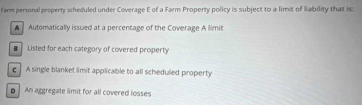 Farm personal property scheduled under Coverage E of a Farm Property policy is subject to a limit of liability that is:
A Automatically issued at a percentage of the Coverage A limit
B Listed for each category of covered property
c A single blanket limit applicable to all scheduled property
D An aggregate limit for all covered losses