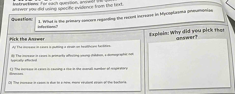 Instructions: For each question, answer the qu
answer you did using specific evidence from the text.
Question:
1. What is the primary concern regarding the recent increase in Mycoplasma pneumoniae
infections?
Explain: Why did you pick that
Pick the Answer
answer?
A) The increase in cases is putting a strain on healthcare facilities.
B) The increase in cases is primarily affecting young children, a demographic not
typically affected.
C) The increase in cases is causing a rise in the overall number of respiratory
illnesses.
D) The increase in cases is due to a new, more virulent strain of the bacteria.