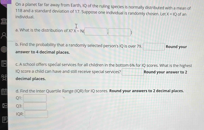 On a planet far far away from Earth, IQ of the ruling species is normally distributed with a mean of
118 and a standard deviation of 17. Suppose one individual is randomly chosen. Let X=IQ
individual. of an 
a. What is the distribution of X? X-N(□ ,□ )
b. Find the probability that a randomly selected person's IQ is over 79. □ Round your 
answer to 4 decimal places. 
E c. A school offers special services for all children in the bottom 6% for IQ scores. What is the highest 
IQ score a child can have and still receive special services? overline _  Round your answer to 2
decimal places. 
d. Find the Inter Quartile Range (IQR) for IQ scores. Round your answers to 2 decimal places. 
Q1: 
Q3: 
IQR: □