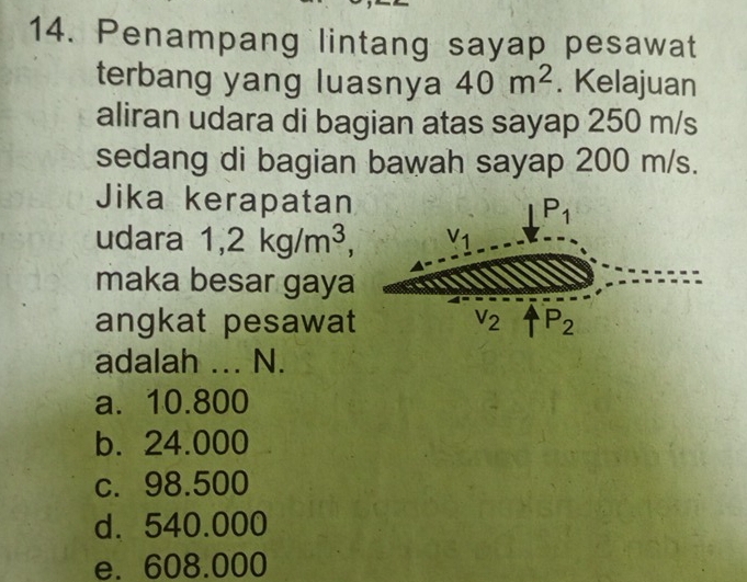 Penampang lintang sayap pesawat
terbang yang luasnya 40m^2. Kelajuan
aliran udara di bagian atas sayap 250 m/s
sedang di bagian bawah sayap 200 m/s.
Jika kerapatan
udara 1,2kg/m^3,
maka besar gaya
angkat pesawat
adalah ... N.
a. 10.800
b. 24.000
c. 98.500
d. 540.000
e. 608.000