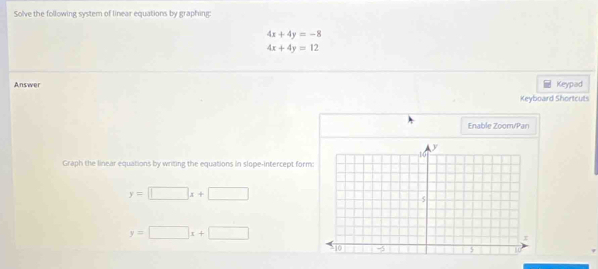 Solve the following system of linear equations by graphing:
4x+4y=-8
4x+4y=12
Answer Keypad 
Keyboard Shortcuts 
Enable Zoom/Pan 
Graph the linear equations by writing the equations in slope-intercept form
y=□ x+□
y=□ x+□