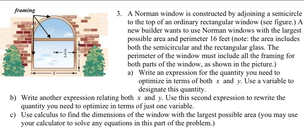 A Norman window is constructed by adjoining a semicircle
to the top of an ordinary rectangular window (see figure.) A
new builder wants to use Norman windows with the largest
possible area and perimeter 16 feet (note: the area includes
both the semicircular and the rectangular glass. The
perimeter of the window must include all the framing for
both parts of the window, as shown in the picture.)
a) Write an expression for the quantity you need to
optimize in terms of both x and y. Use a variable to
designate this quantity.
b) Write another expression relating both x and y. Use this second expression to rewrite the
quantity you need to optimize in terms of just one variable.
c) Use calculus to find the dimensions of the window with the largest possible area (you may use
your calculator to solve any equations in this part of the problem.)