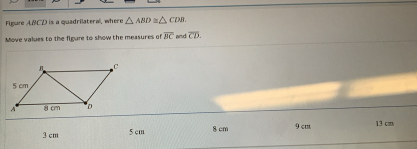 Figure ABCD is a quadrilateral, where △ ABD≌ △ CDB. 
Move values to the figure to show the measures of overline BC and overline CD.
3 cm 5 cm 8 cm 9 cm
13 cm