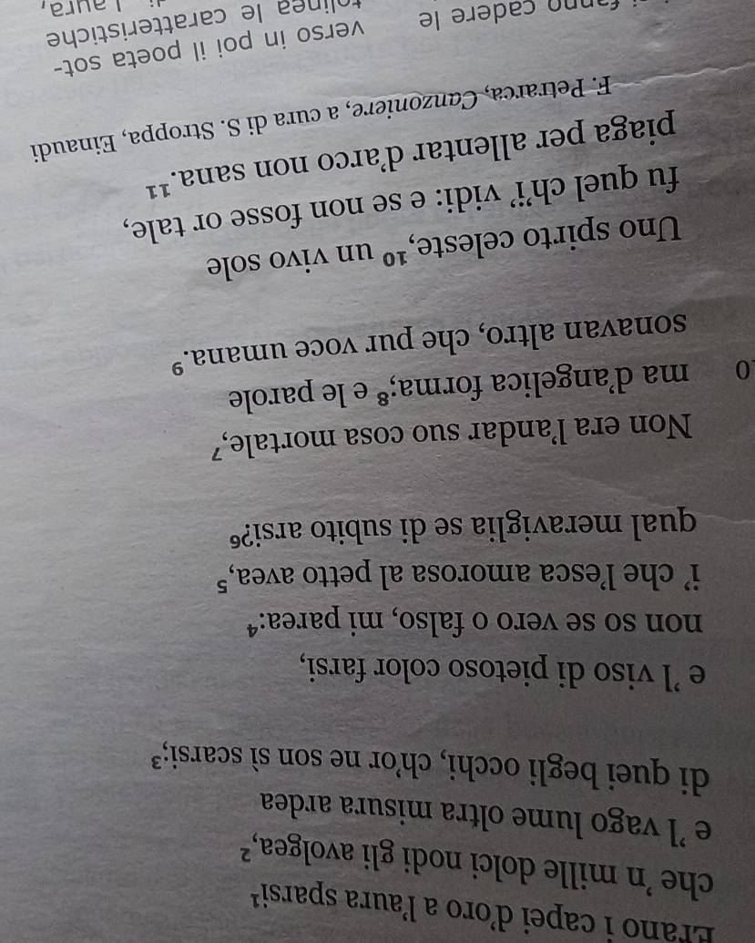 Erano i capei d’oro a laura sparsi¹ 
che 'n mille dolci nodi gli avolgea, ²
e ’l vago lume oltra misura ardea 
di quei begli occhi, ch’or ne son sì scarsi;³ 
e 'l viso di pietoso color farsi, 
non so se vero o falso, mi parea:ª 
i’ che l’esca amorosa al petto avea, 5
qual meraviglia se di subito arsi?º 
Non era landar suo cosa mortale,⁷ 
0 ma d'angelica forma;ª e le parole 
sonavan altro, che pur voce umana.º 
Uno spirto celeste, 10 un vivo sole 
fu quel ch’i’ vidi: e se non fosse or tale, 
piaga per allentar d’arco non sana.¹¹ 
F. Petrarca, Canzoniere, a cura di S. Stroppa, Einaudi 
fannn cadere le verso in poi il poeta sot- 
tolinea le caratteristiche 
Laura,