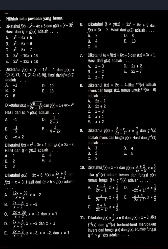 Pilihlah satu jawaban yang benar.
Diketahui f(x)=x^2-4x+5 dan g(x)=(x-3)^2. 6. Diketahui (fcirc g)(x)=3x^2-5x+8 dan
f(x)=3x-2. Hasil dari g(2)
Hasil dari (f+g)(x) ) adalah . . . . adalah . . . .
A. x^2-4x+5 A. 2 D. 8
B. x^2-6x-9
B. 4 E. 10
C. 6
C. x^2-5x-7
D. 2x^2-10x+14 7. Diketahui (gcirc f)(x)=6x-5danf(x)=3x+1.
E. 2x^2-12x+18 Hasil dari g(x) adalah_
A. x-3 D. 2x+2
Diketahui f(x)=(x-1)^2+1 dan g(x)= B. x-2 E. 2x-7
 (0,3),(1,-1),(2,4),(3,9). Hasil dari (fcirc g)(2) C. x-7
adalah . . .
A. -1 D. 10 8. Diketahui f(x)=2x-4 Jika f^(-1)(x) adalah
B. 2 E. 13 invers dari fungsi f(x) ), rumus untuk f^(-1)(4x-6)
C. 5 adalah_
A. 2x-1
Diketahui h(x)= (sqrt(5-x))/2x-10  dan g(x)=1+4x-x^2. B. 2x+2
Hasil dari (hcirc q) (x ) adalah . . . .
C. x-3
A. -1 D.  1/2-x 
D. x+1
E. x+2
B. - 1/2  E.  1/4-2x  9. Diketahui g(x)= (5-x)/3x-7 ,x!=  7/3  dan g^(-1)(x)
C. -x+2 adalah invers dari fungsi g(x). Hasil darig^(-1)(1)
Diketahui f(x)=x^2-3x+1 dan g(x)=2x-3. adalah_
Hasil dari (fo g)(1) adalah . A. 1 D. 4
A. 1 D. 4 B. 2
E. 5
B. 2 E. 5 C. 3
C. 3 10. Diketahui f(x)=x-2dang(x)= (x+2)/2x-5 ,x!=  5/2 .
Diketahui g(x)=3x+6,h(x)= (2x+3)/x-1  , dan Jika g^(-1)(x) adalah invers dari fungsi g(x),
f(x)=x+3. Hasil dari (gcirc hcirc f)(x) adalah rumus fungsi (f ○ g^(-1))(x) adalah_
A.  (x-4)/2x-1 ,x!=  1/2  D.  x/-2x+1 ,x!=  1/2 
A.  (12x+39)/x+2 ,x!= -2 E.  (x+4)/-2x+1 ,x!=  1/2 
B.  x/2x-1 ,x!=  1/2 
B.  (2x+3)/x+2 ,x!= -2
C.  (x+4)/2x-1 ,x!=  1/2 
C.  (2x+39)/x+2 ,x!= -2 dan x!= 1
11. Diketahui f(x)= 2/x ,x!= 0 dan g(x)=x-3. Jika
D.  (2x+3)/x+2 ,x!= -2 dan x!= 1 dan g^(-1)(x) berturut-turut merupakan
f^(-1)(x)
E.  (2x+3)/x+2 ,x!= -3,x!= -2, dan x!= 1 invers dari fungsi f(x) dan g(x). Rumus fungsi
(f^(-1)circ g^(-1))(x) adalah