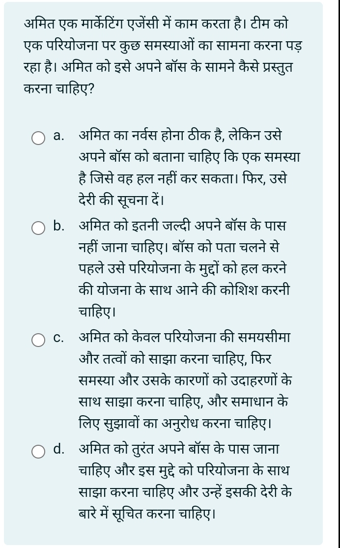 अमित एक मार्केटिंग एजेंसी में काम करता है। टीम को
एक परियोजना पर कुछ समस्याओं का सामना करना पड़
रहा है। अमित को इसे अपने बॉस के सामने कैसे प्रस्तुत
करना चाहिए?
a. अमित का नर्वस होना ठीक है, लेकिन उसे
अपने बॉस को बताना चाहिए कि एक समस्या
है जिसे वह हल नहीं कर सकता। फिर, उसे
देरी की सूचना दें।
b. अमित को इतनी जल्दी अपने बॉस के पास
नहीं जाना चाहिए। बॉस को पता चलने से
पहले उसे परियोजना के मुद्दों को हल करने
की योजना के साथ आने की कोशिश करनी
चाहिए।
C. अमित को केवल परियोजना की समयसीमा
और तत्वों को साझा करना चाहिए, फिर
समस्या और उसके कारणों को उदाहरणों के
साथ साझा करना चाहिए, और समाधान के
लिए सुझावों का अनुरोध करना चाहिए।
d. अमित को तुरंत अपने बॉस के पास जाना
चाहिए और इस मुद्दे को परियोजना के साथ
साझा करना चाहिए और उन्हें इसकी देरी के
बारे में सूचित करना चाहिए।