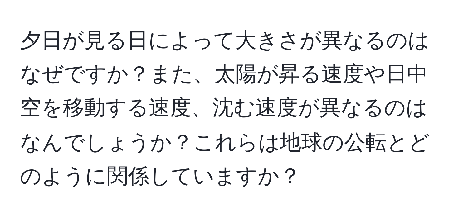 夕日が見る日によって大きさが異なるのはなぜですか？また、太陽が昇る速度や日中空を移動する速度、沈む速度が異なるのはなんでしょうか？これらは地球の公転とどのように関係していますか？