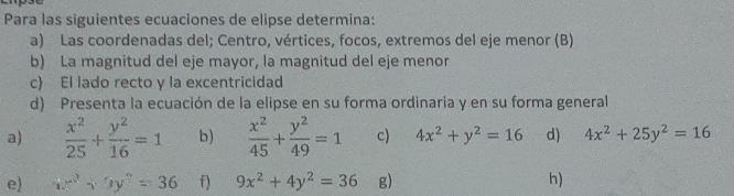 Para las siguientes ecuaciones de elipse determina: 
a) Las coordenadas del; Centro, vértices, focos, extremos del eje menor (B) 
b) La magnitud del eje mayor, la magnitud del eje menor 
c) El lado recto y la excentricidad 
d) Presenta la ecuación de la elipse en su forma ordinaria y en su forma general 
a)  x^2/25 + y^2/16 =1 b)  x^2/45 + y^2/49 =1 c) 4x^2+y^2=16 d) 4x^2+25y^2=16
e) xx^2+5y^2=36 f) 9x^2+4y^2=36 g) h)