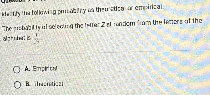 Identify the following probability as theoretical or empirical.
The probability of selecting the letter Z at random from the letters of the
alphabet is  1/26 .
A. Empirical
B. Theoretical