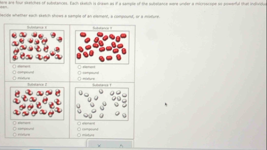 Here are four sketches of substances. Each sketch is drawn as if a sample of the substance were under a microscope so powerful that individua 
een . 
Decide whether each sketch shows a sample of an element, a compound, or a mixture. 
Substance X Substance Y
element element 
compound campound 
mixture mexture 
Substance Z Substance T 
element element 
campound composnd 
enixture mixture