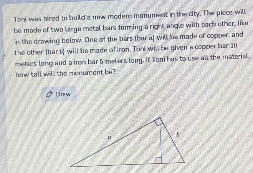 Toni was hired to build a new modern monument in the city. The piece will 
be made of two large metal bars forming a right angle with each other, like 
in the drawing below. One of the bars (bar «) will be made of copper, and 
the other (bar ü) will be made of iron. Toni will be given a copper bar 10
meters long and a iron bar 5 meters long. If Toni has to use all the material, 
how tall will the monument be? 
Draw