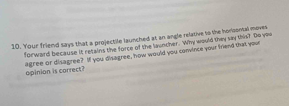 Your friend says that a projectile launched at an angle relative to the horizontal moves 
forward because it retains the force of the launcher. Why would they say this? Do you 
agree or disagree? If you disagree, how would you convince your friend that your 
opinion is correct?