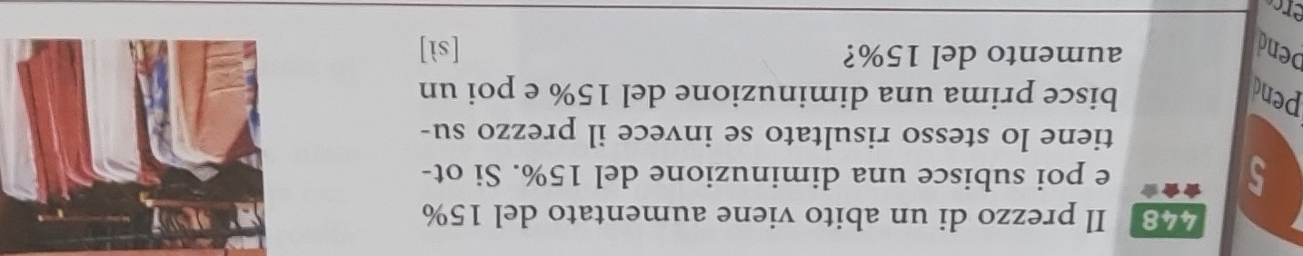 448 . Il prezzo di un abito viene aumentato del 15%
5 e poi subisce una diminuzione del 15%. Si ot-
tiene lo stesso risultato se invece il prezzo su-
pend bisce prima una diminuzione del 15% e poi un
aumento del 15%?
bend [sì]