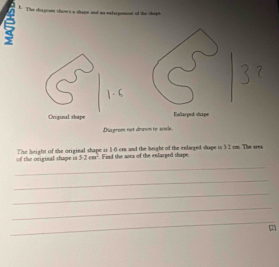 The diagram shows a shape and an enlargement of the shape
8
Original shape 
Diagram not drawn to scale. 
The height of the original shape is 1-6 cm and the height of the enlarged shape is 3-2 cm. The area 
of the original shape is 5· 2cm^2 Find the area of the enlarged shape. 
_ 
_ 
_ 
_ 
_ 
[2]