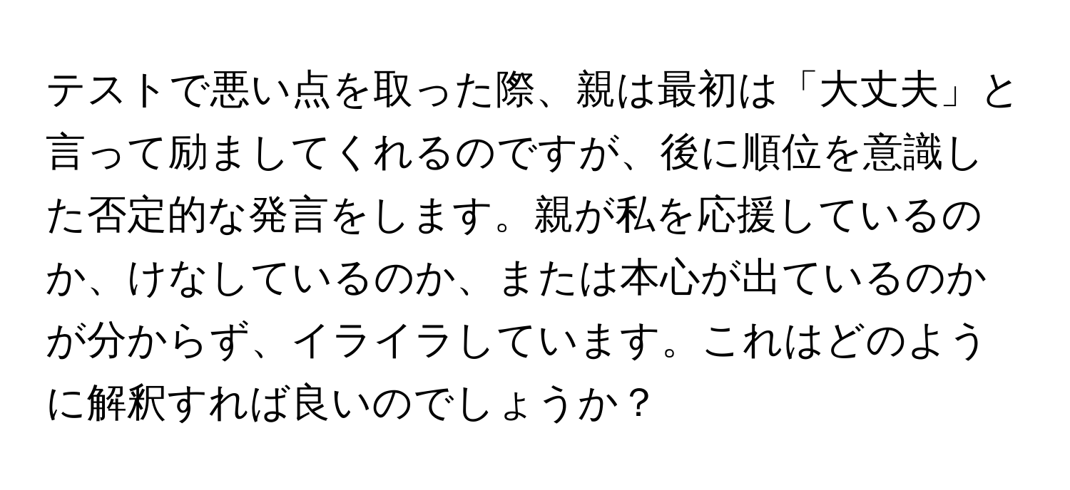 テストで悪い点を取った際、親は最初は「大丈夫」と言って励ましてくれるのですが、後に順位を意識した否定的な発言をします。親が私を応援しているのか、けなしているのか、または本心が出ているのかが分からず、イライラしています。これはどのように解釈すれば良いのでしょうか？