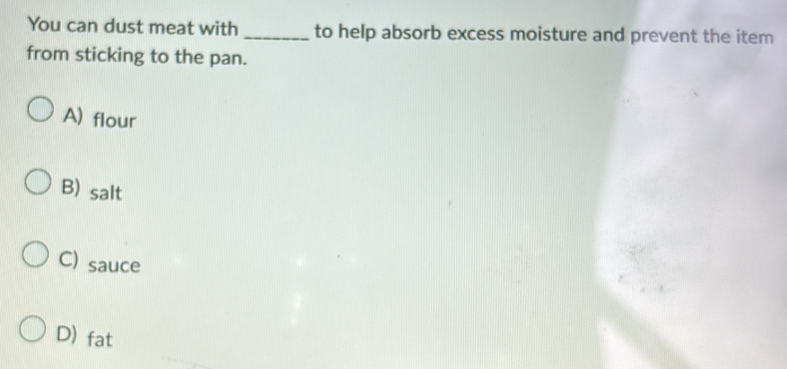You can dust meat with _to help absorb excess moisture and prevent the item
from sticking to the pan.
A) flour
B) salt
C) sauce
D) fat