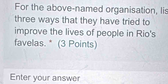 For the above-named organisation, Iis 
three ways that they have tried to 
improve the lives of people in Rio's 
favelas. * (3 Points) 
Enter your answer