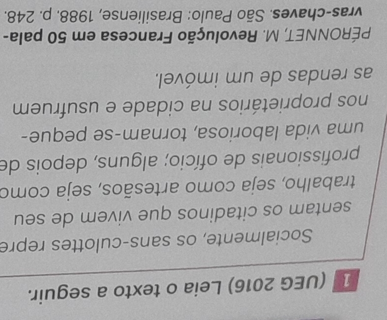 1 (UEG 2016) Leia o texto a seguir. 
Socialmente, os sans-culottes repre 
sentam os citadinos que vivem de seu 
trabalho, seja como artesãos, seja como 
profissionais de ofício; alguns, depois de 
uma vida laboriosa, tornam-se peque- 
nos proprietários na cidade e usufruem 
as rendas de um imóvel. 
PÉRONNET, M. Revolução Francesa em 50 pala- 
vras-chaves. São Paulo: Brasiliense, 1988. p. 248.