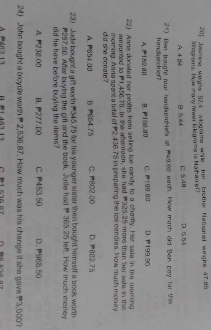 Jasmine weighs 52.4 kilograms while her brother Nathaniel weighs 47.86
kilograms. How many fewer kilograms is Nathaniel?
A. 4.54 B. 5.44 C. 5.48 D. 5.54
21) Ben bought four handkerchiefs at 49.95 each. How much did Ben pay for the
handkerchief?
A. P189.80 B. P198.80 C. P199.80 D. P199.90
22) Anna donated her profits from selling ice candy to a charity. Her sale in the morning
amounted to P1,456.75. In the afternoon, she had P325.25 more than her sale in the
morning. Anna spent a total of P2,436.75 in preparing the ice candies. How much money
did she donate?
A. P654.00 B. P654.75 C. 802.00 D. P802.75
23) Jude bought a gift worth 345.75 for his younger sister then bought himself a book worth
257.50. After buying the gift and the book, Jude had P 365.25 left. How much money
did he have before buying the items?
A. P238.00 B. 277.00 C. P453.50 D. 968.50
24) John bought a bicycle worth P 2,536.87. How much was his change if she gave 3,000?
A. P467 13 R P1 467 13 01 212 07