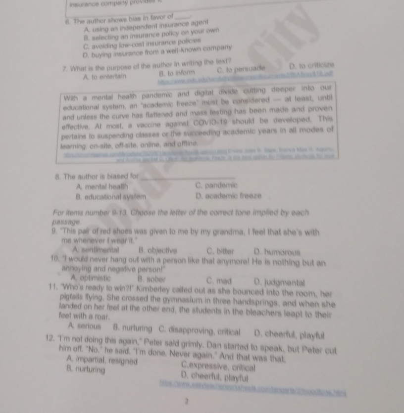 insurance company provides i
6. The author shows bias in favor of_
A. using an independent insurance agent
B. selecting an insurance policy on your own
C. avoiding low-cost insurance policies
D. buying insurance from a well-known company
7. What is the purpose of the author in writing the text?
A. to entertain B. to inform C. to persuade D. to criticize
0 o 
With a mental health pandemic and digital divide cutting deeper into our
educational system, an "academic freeze" must be considered — at least, until
and unless the curve has flattened and mass testing has been made and proven 
effective. At most, a vaccine against COVID-19 should be developed. This
pertains to suspending classes or the succeeding academic years in all modes of
learning: on-site, off-site, online, and offline.
onSeea apinion.Brol Ervine Ales D. Sape. Bonça Mae I. Agueo
8. The author is biased for_
A. mental health C. pandemic
B. educational system D. academic freeze
For items number 9-13. Choose the letter of the correct tone implied by each
passage.
9. "This pair of red shoes was given to me by my grandma, I feel that she's with
me whenever I wear it."
A. sentimental B. objective C. bitter D. humorous
10. "I would never hang out with a person like that anymore! He is nothing but an
annoying and negative person!"
A. optimistic B. sober C. mad D. judgmental
11. "Who's ready to win?!" Kimberley called out as she bounced into the room, her
pigtails flying. She crossed the gymnasium in three handsprings, and when she
landed on her feet at the other end, the students in the bleachers leapt to their
feet with a roar.
A. serious B. nurturing C. disapproving, critical D. cheerful, playful
12. "I'm not doing this again," Peter said grimly. Dan started to speak, but Peter cut
him off. "No," he said. "I'm done. Never again." And that was that.
A. impartial, resigned C.expressive, critical
B. nurturing D. cheerful, playful
a  
1