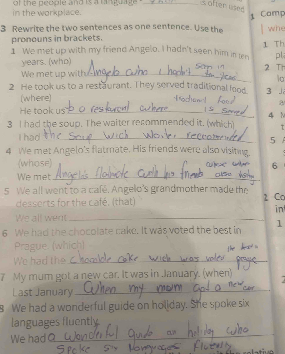 of the people and is a language ._ 
is often used 
in the workplace. 
1 Comp 
3 Rewrite the two sentences as one sentence. Use the whe 
pronouns in brackets. 
1 Th 
1 We met up with my friend Angelo. I hadn't seen him in ten pla 
years. (who) 
San v 2 Th 
_ 
We met up with._ 
lo 
2 He took us to a restaurant. They served traditional food. 3 J 
(where) 
a 
He took us_ 
4 N 
3 I had the soup. The waiter recommended it. (which) 
t 
I had_ 5 A 
4 We met Angelo’s flatmate. His friends were also visiting. 
(whose) 6 
We met_ 
5 We all went to a café. Angelo’s grandmother made the 
desserts for the café. (that) 
2 Co 
in 
We all went_
1
6 We had the chocolate cake. It was voted the best in 
Prague. (which) 
We had the_ 
7 My mum got a new car. It was in January. (when) 
Last January_ 
8 We had a wonderful guide on holiday. She spoke six 
languages fluently 
We had 
_
