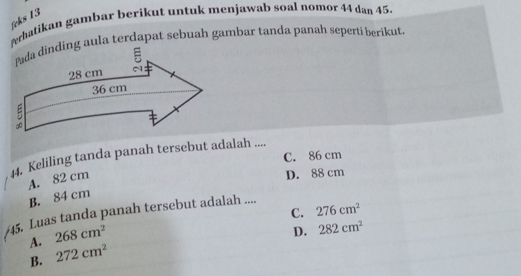 feks 13
Perhatikan gambar berikut untuk menjawab soal nomor 44 dan 45.
Pada dinding aula terdapat sebuah gambar tanda panah seperti berikut.
C. 86 cm
44. Keliling tanda panah tersebut adalah ....
A. 82 cm
D. 88 cm
B. 84 cm
C. 276cm^2
45. Luas tanda panah tersebut adalah ....
A. 268cm^2
D. 282cm^2
B. 272cm^2