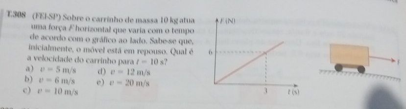 T308 (FEI-SP) Sobre o carrinho de massa 10 kg atua 
uma força F horizontal que varia com o tempo
de acordo com o gráfico ao lado. Sabe-se que,
inicialmente, o móvel está em repouso. Qual é 
a velocidade do carrinho para t=10s
F
a) v=5m/s d) v=12m/s
b) v=6m/s e) v=20m/s
c) v=10m/s