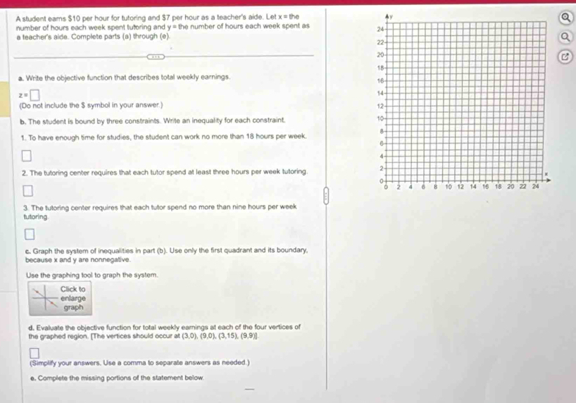 A student eams $10 per hour for tutoring and $7 per hour as a teacher's aide. Let x=the
number of hours each week spent tutoring and y= the number of hours each week spent as 
a teacher's aide. Complete parts (a) through (e). 
Q 
B 
a. Write the objective function that describes total weekly earnings.
z=□
(Do not include the $ symbol in your answer.) 
b. The student is bound by three constraints. Write an inequality for each constraint. 
1. To have enough time for studies, the student can work no more than 18 hours per week. 
2. The tutoring center requires that each tutor spend at least three hours per week tutoring. 
3. The tutoring center requires that each tutor spend no more than nine hours per week
tutoring. 
c. Graph the system of inequalities in part (b). Use only the first quadrant and its boundary, 
because x and y are nonnegative. 
Use the graphing tool to graph the system. 
Click to 
enlarge 
graph 
d. Evaluate the objective function for total weekly earnings at each of the four vertices of 
the graphed region. [The vertices should occur at (3,0),(9,0),(3,15),(9,9)]
(Simplify your answers. Use a comma to separate answers as needed.) 
e. Complete the missing portions of the statement below