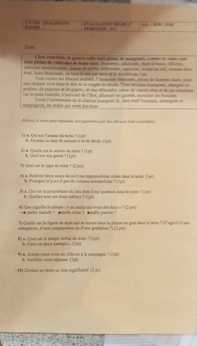 LVCEE QUALIFIANT EVALUATION 203 DU 3° AZ=20% -2005
BADRE SEMETRE TC
Tiste 
Chez Jourdain, la grande salle était pieine de mangeurs, comme ls vasis cour
était pleine de véhicules de toute race, charettes, cabriolets, char à bansu, tilmen ,
carrioles innombrables, jaunes de crotte, déformées, rapiésées, levant au siel, comme deus
bras, leurs brancards, ou bien le nez par terre et le derrièse en l'air.
Tout contre les dineurs attablés, l'immense cheminée, plaine de flamme diane, pean
une chaleur vive dans le dos de la rangée de droite. Trois broches toumnaient, diargées de
poulets, de pigeons et de gigots ; et une délectable odeur de vinde rôtie et de jus missélan
sur la peau rissolée, s'envoiait de l'âtre, allumait les gaietés, mouiliait les bouches
Toute l'aristocratie de la charrue mangeait là, chez maît lourdain, auber giste et
maquignon, un malin qui avait des écus.
Relisez le texte puis répondes aux questions par des phrases bien construies
1) a. Qui est l'auteur du texte ? (1pt)
b. Donnez sa date de naissance et de décés. (1pt)
2) a. Quelle est la source du texte ? (1pt)
b. Quel est son genre ? (1pt)
3) Quel est le type du texte ? (2 pis)
4) a. Relevez deux noms de voltures hippomobiles citées dans le texte. (1pt)
b. Pourquoi n'y a-t-il pas de voitures automobiles ? (1pt)
5) a. Qui est le propriétaire du lieu dont il est question dans le texte ? (1p1)
b. Quelles sont ses deux métiers ? (1pt)
6) Que signifie la phrase : « un malin qui avait des écus » ? (2 pts)
→■ malin malade ? ■malin riche ? ■malin pauvre ?
7) Quelle est la figure de style qui se trouve dans la phrase en gras dans le texte ? (S'agit-il d'une
métaphore, d'une comparaison ou d'une gradation ?) (2 pts)
8) a. Quel est le temps verbal du texte ? (1pt)
b. Citez en deux exemple. (1pt)
9) a. Aimez-vous vivre en ville ou à la campagne ? (1pt)
b. Justifiez votre réponse. (1pt)
/ 10) Donnez au texte un titre significatif. (2 pt)