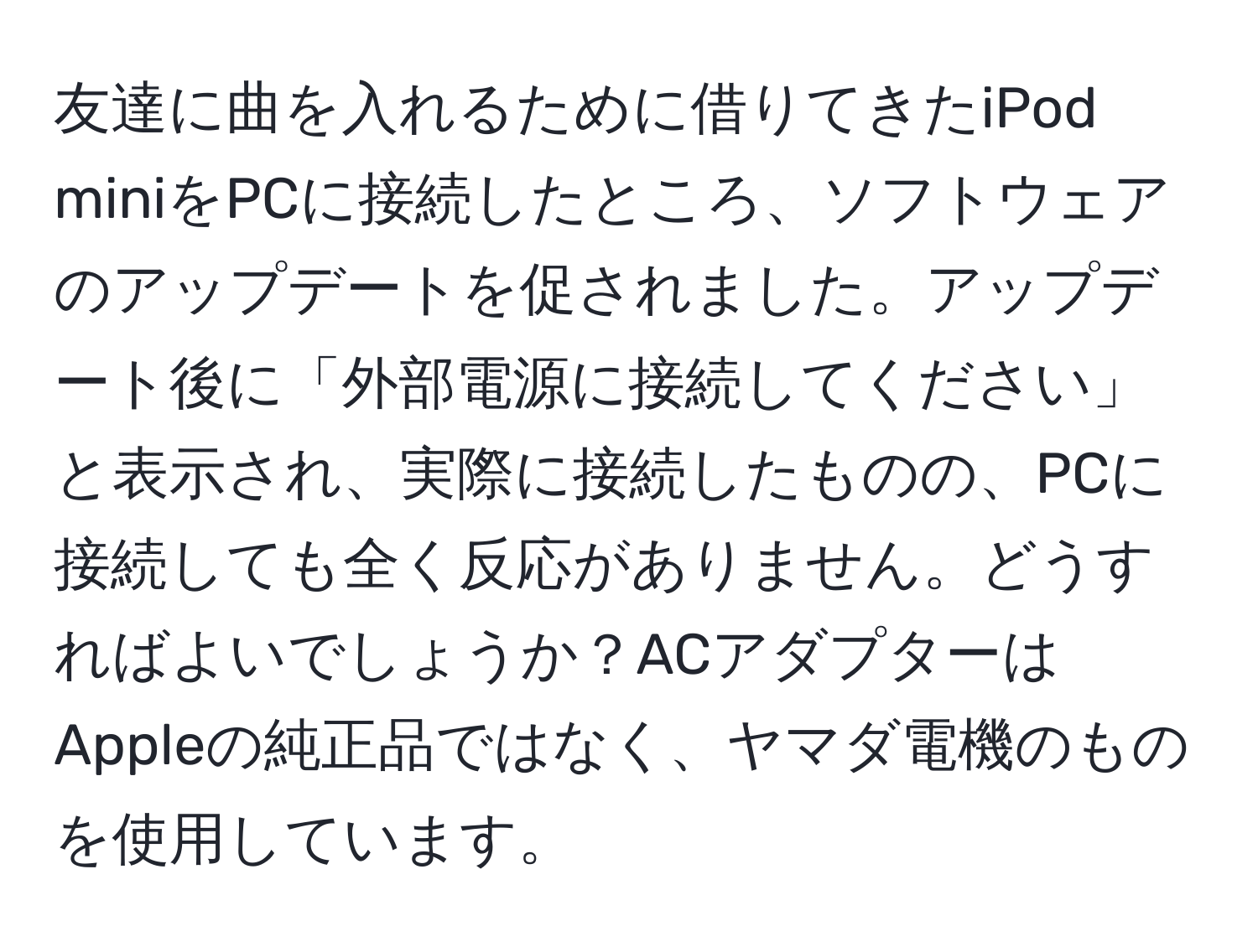 友達に曲を入れるために借りてきたiPod miniをPCに接続したところ、ソフトウェアのアップデートを促されました。アップデート後に「外部電源に接続してください」と表示され、実際に接続したものの、PCに接続しても全く反応がありません。どうすればよいでしょうか？ACアダプターはAppleの純正品ではなく、ヤマダ電機のものを使用しています。