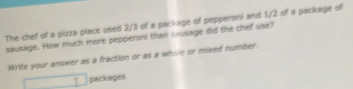 The chef of a pizza place used 2/3 of a package of pepperoni and 1/2 of a package of 
sausage. How much more pepperoni than sausage did the chef use? 
Write your answer as a fraction or as a whole or mixed number.
1 packages