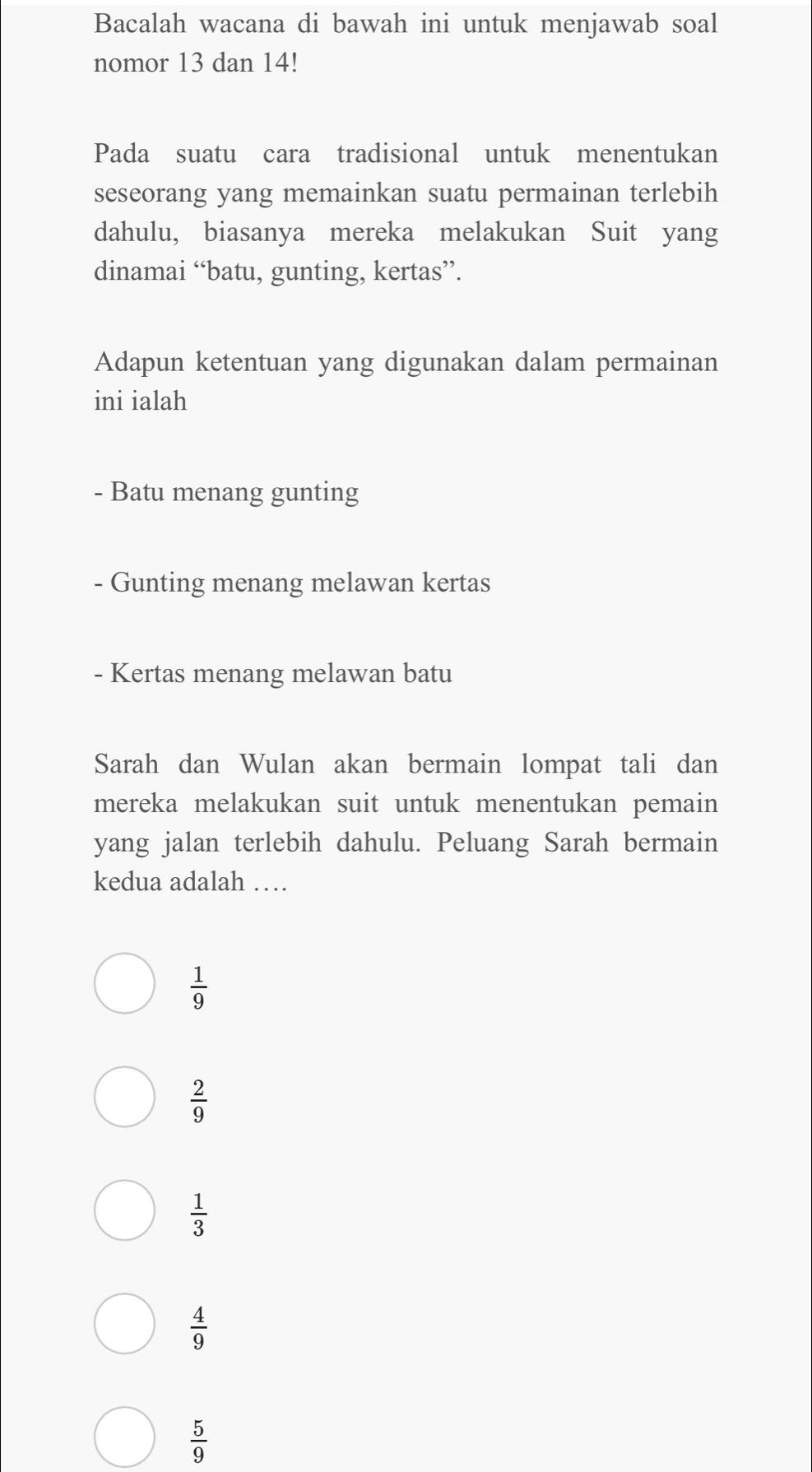 Bacalah wacana di bawah ini untuk menjawab soal
nomor 13 dan 14!
Pada suatu cara tradisional untuk menentukan
seseorang yang memainkan suatu permainan terlebih
dahulu, biasanya mereka melakukan Suit yang
dinamai “batu, gunting, kertas”.
Adapun ketentuan yang digunakan dalam permainan
ini ialah
- Batu menang gunting
- Gunting menang melawan kertas
- Kertas menang melawan batu
Sarah dan Wulan akan bermain lompat tali dan
mereka melakukan suit untuk menentukan pemain
yang jalan terlebih dahulu. Peluang Sarah bermain
kedua adalah …
 1/9 
 2/9 
 1/3 
 4/9 
 5/9 