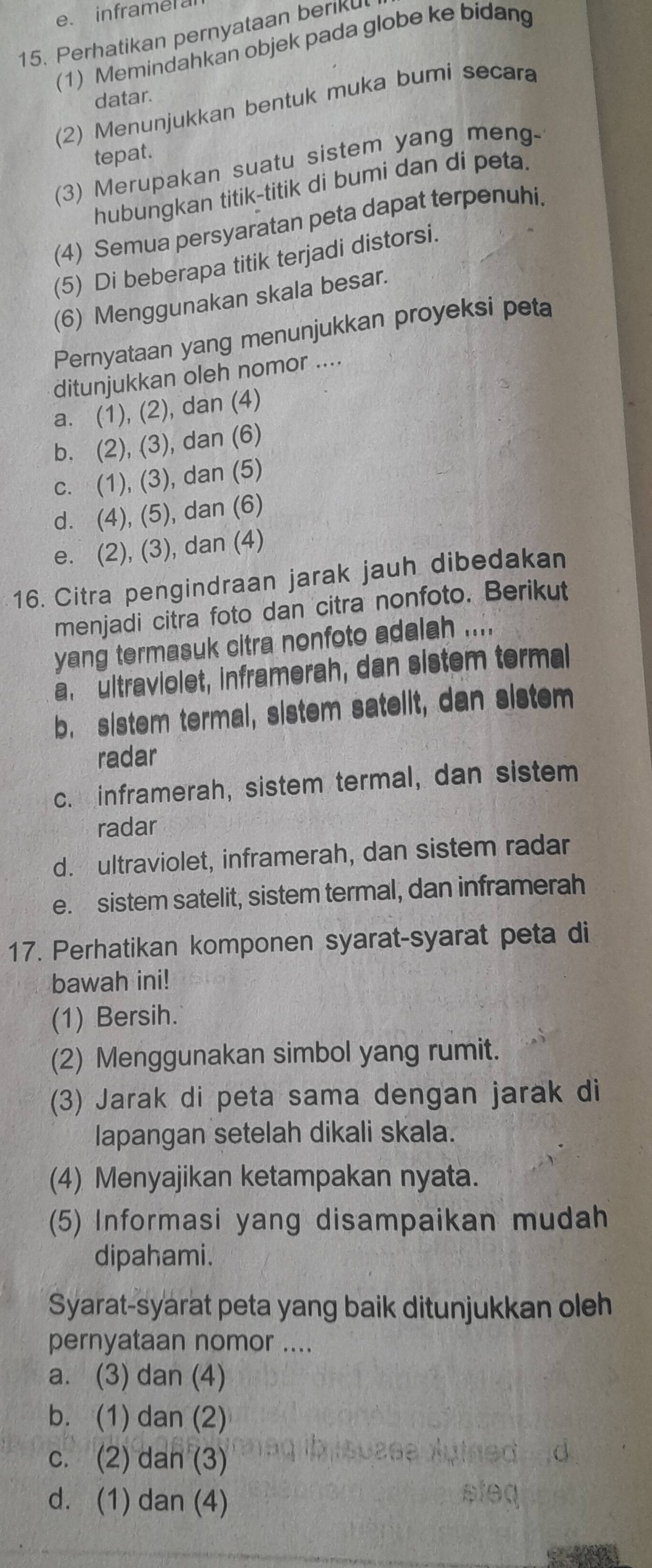 inframer a
15. Perhatikan pernyataan beriku
(1) Memindahkan objek pada globe ke bidang
datar.
(2) Menunjukkan bentuk muka bumi secara
tepat.
(3) Merupakan suatu sistem yang meng-
hubungkan titik-titik di bumi dan di peta.
(4) Semua persyaratan peta dapat terpenuhi.
(5) Di beberapa titik terjadi distorsi.
(6) Menggunakan skala besar.
Pernyataan yang menunjukkan proyeksi peta
ditunjukkan oleh nomor ....
a. (1), (2), dan (4)
b. (2), (3), dan (6)
c. (1), (3), dan (5)
d. (4), (5), dan (6)
e. (2), (3), dan (4)
16. Citra pengindraan jarak jauh dibedakan
menjadi citra foto dan citra nonfoto. Berikut
yang termasuk citra nonfoto adalah ....
a, ultraviolet, inframerah, dan sistem termal
b. sistem termal, sistem satelit, dan sistem
radar
c. inframerah, sistem termal, dan sistem
radar
d. ultraviolet, inframerah, dan sistem radar
e. sistem satelit, sistem termal, dan inframerah
17. Perhatikan komponen syarat-syarat peta di
bawah ini!
(1) Bersih.
(2) Menggunakan simbol yang rumit.
(3) Jarak di peta sama dengan jarak di
lapangan setelah dikali skala.
(4) Menyajikan ketampakan nyata.
(5) Informasi yang disampaikan mudah
dipahami.
Syarat-syarat peta yang baik ditunjukkan oleh
pernyataan nomor ....
a. (3) dan (4)
b. (1) dan (2)
c. (2) dan (3)
d. (1) dan (4)