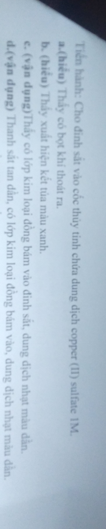 Tiền hành: Cho đinh sắt vào cốc thủy tinh chứa dung dịch copper (II) sulfate 1M. 
a.(hiểu) Thấy có bọt khí thoát ra. 
b. (hiểu) Thầy xuất hiện kết tủa màu xanh. 
c. (vận dụng)Thấy có lớp kim loại đồng bám vào đinh sắt, dung dịch nhạt màu dẫn. 
d.(vận dụng) Thanh sắt tan dần, có lớp kim loại đồng bám vào, dung dịch nhạt màu dân.