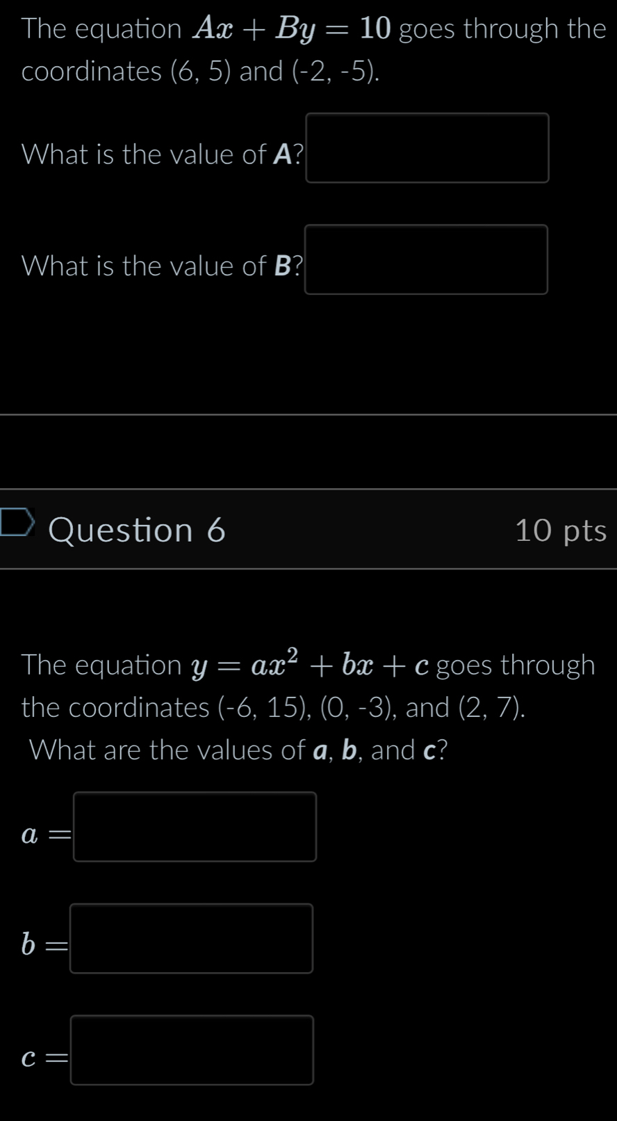 The equation Ax+By=10 goes through the
coordinates beginpmatrix 6,5endpmatrix and (-2,-5).
(3,-2)
What is the value of A? (4,4)
(4,4) (4,4)
What is the value of B? PM= DN/N = □ /□  
Question 6 10 pts
The equation y=ax^2+bx+c goes through
the coordinates (-6,15), (0,-3) ), and (2,7). 
What are the values of a, b, and c?
a=□
b=□
c=□