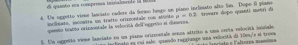 di quanto era compressa inizialmente la mola 
4. Un oggetto viene lasciato cadere da fermo lungo un piano inclinato alto 5m. Dopo il piano 
inclinato, incontra un tratto orizzontale con attrito mu =0.2 : trovare dopo quanti metri di 
questo tratto orizzontale la velocità dell’oggetto si dimezza. 
5. Un oggetto viene lanciato su un piano orizzontale senza attrito a una certa velocità iniziale. 
no inclinato su cui sale: quando raggiunge una velocità di 10m/s si trova 
o lanciato e l'altezza massima