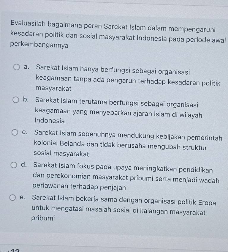 Evaluasilah bagaimana peran Sarekat Islam dalam mempengaruhi
kesadaran politik dan sosial masyarakat Indonesia pada periode awal
perkembangannya
a. Sarekat Islam hanya berfungsi sebagai organisasi
keagamaan tanpa ada pengaruh terhadap kesadaran politik
masyarakat
b. Sarekat Islam terutama berfungsi sebagai organisasi
keagamaan yang menyebarkan ajaran Islam di wilayah
Indonesia
c. Sarekat Islam sepenuhnya mendukung kebijakan pemerintah
kolonial Belanda dan tidak berusaha mengubah struktur
sosial masyarakat
d. Sarekat Islam fokus pada upaya meningkatkan pendidikan
dan perekonomian masyarakat pribumi serta menjadi wadah
perlawanan terhadap penjajah
e. Sarekat Islam bekerja sama dengan organisasi politik Eropa
untuk mengatasi masalah sosial di kalangan masyarakat
pribumi