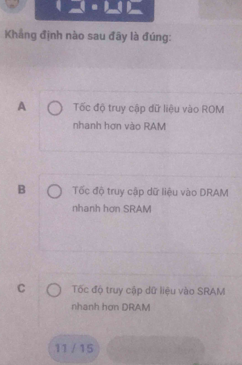 Khẳng định nào sau đây là đúng:
A Tốc độ truy cập dữ liệu vào ROM
nhanh hơn vào RAM
B Tốc độ truy cập dữ liệu vào DRAM
nhanh hơn SRAM
C Tốc độ truy cập dữ liệu vào SRAM
nhanh hơn DRAM
11 / 15