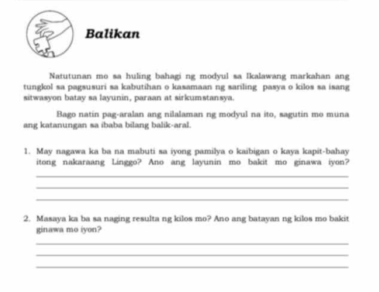 Balikan 
Natutunan mo sa huling bahagi ng modyul sa Ikalawang markahan ang 
tungkol sa pagsusuri sa kabutihan o kasamaan ng sariling pasya o kilos sa isang 
sitwasyon batay sa layunin, paraan at sirkumstansya. 
Bago natin pag-aralan ang nilalaman ng modyul na ito, sagutin mo muna 
ang katanungan sa ibaba bilang balik-aral. 
1. May nagawa ka ba na mabuti sa iyong pamilya o kaibigan o kaya kapit-bahay 
itong nakaraang Linggo? Ano ang layunin mo bakit mo ginawa iyon? 
_ 
_ 
_ 
2. Masaya ka ba sa naging resulta ng kilos mo? Ano ang batayan ng kilos mo bakit 
ginawa mo iyon? 
_ 
_ 
_