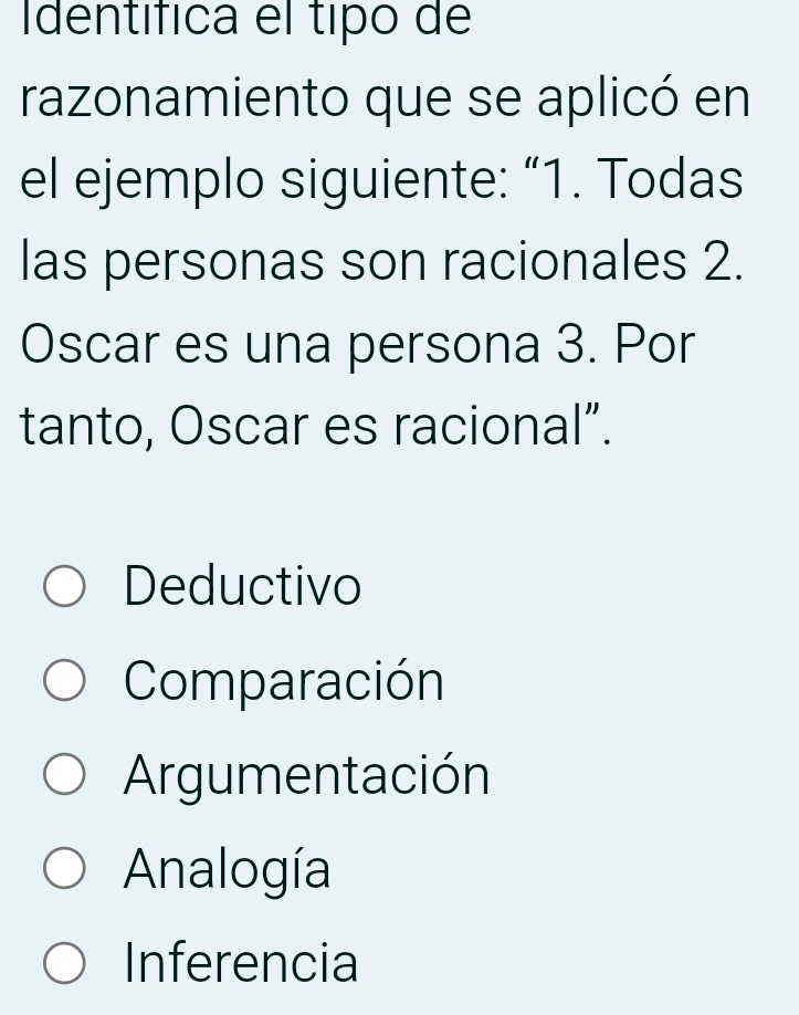 Identífica el tipo de
razonamiento que se aplicó en
el ejemplo siguiente: “1. Todas
las personas son racionales 2.
Oscar es una persona 3. Por
tanto, Oscar es racional”.
Deductivo
Comparación
Argumentación
Analogía
Inferencia