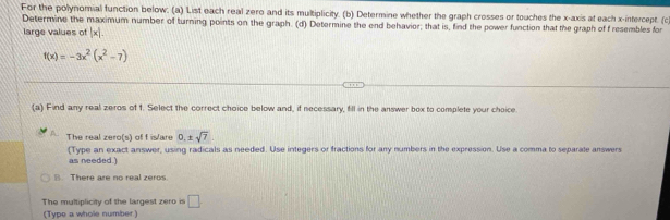 For the polynomial function below: (a) List each real zero and its multiplicity. (b) Determine whether the graph crosses or touches the x-axis at each x-intercept. (c 
Determine the maximum number of turning points on the graph. (d) Determine the end behavior; that is, find the power function that the graph of f resembles for 
large values of |x|.
f(x)=-3x^2(x^2-7)
(a) Find any real zeros of 1. Select the correct choice below and, if necessary, fill in the answer box to complete your choice. 
The real zero(s) of f islare 0.± sqrt(7)
(Type an exact answer, using radicals as needed. Use integers or fractions for any numbers in the expression. Use a comma to separate answers 
as needed.) 
B. There are no real zeros. 
The multiplicity of the largest zero is □. 
(Type a whole number)