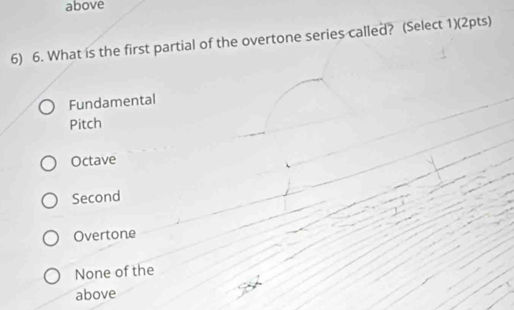 above
6) 6. What is the first partial of the overtone series called? (Select 1)(2pts)
Fundamental
Pitch
Octave
Second
Overtone
None of the
above