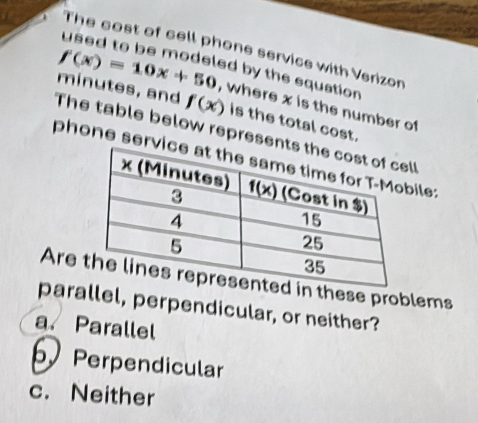 The cost of cell phone service with Verizon
used to be modeled by the equation
f(x)=10x+50 , where x is the number of
minutes, and f(x) is the total cost.
The table below represenl
phone servile:
Are in these problems
parallel, perpendicular, or neither?
a. Parallel
b Perpendicular
c. Neither