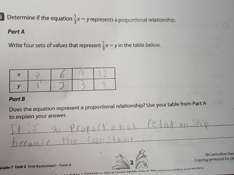 Determine if the equation  1/3 x=y represents a proportional relationship.
Part A
Write four sets of values that represent  1/3 x=y in the table below.
Part B
Does the equation represent a proportional relationship? Use your table from Part A
to explain your answer.
_
_
Copying permisted for cla
Srade 7 Unlt 2 Unit Assessment—Form A 2 *Curricalum Asso
ahn tà L Lamhtu Middfa Cabaal '