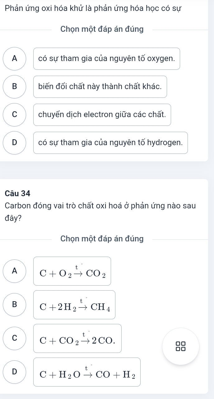 Phản ứng oxi hóa khử là phản ứng hóa học có sự
Chọn một đáp án đúng
A có sự tham gia của nguyên tố oxygen.
B biến đổi chất này thành chất khác.
C chuyển dịch electron giữa các chất.
D có sự tham gia của nguyên tố hydrogen.
Câu 34
Carbon đóng vai trò chất oxi hoá ở phản ứng nào sau
đây?
Chọn một đáp án đúng
A C+O_2xrightarrow tCO_2
B C+2H_2xrightarrow tCH_4
C C+CO_2xrightarrow t2CO.

D C+H_2Oxrightarrow tCO+H_2