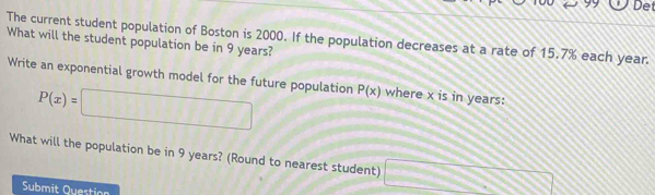 a Det 
The current student population of Boston is 2000. If the population decreases at a rate of 15.7% each year. 
What will the student population be in 9 years? 
Write an exponential growth model for the future population P(x) where x is in years :
P(x)=□
What will the population be in 9 years? (Round to nearest student) □ 
Submit Question