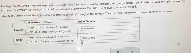 The Sugar Sweet Company delivers sugar to its customers. Let C be the total cost to transport the sugar (in dollars). Let S be the amount of sugar transported 
(in tons). The company can transport up to 40 tons of sugar. Suppose that C=140S+3500 gives C as a function of S. 
Identify the correct description of the values in both the domain and range of the function. Then, for each, choose the most appropriate set of values. 
X