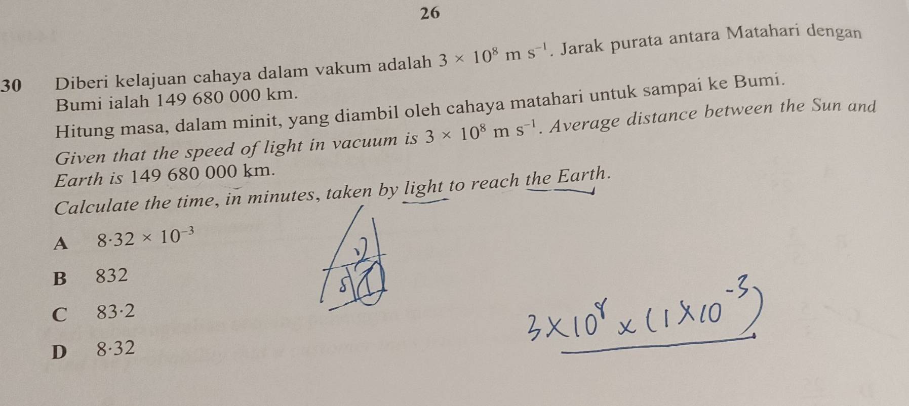 26
30 Diberi kelajuan cahaya dalam vakum adalah 3* 10^8ms^(-1). Jarak purata antara Matahari dengan
Bumi ialah 149 680 000 km.
Hitung masa, dalam minit, yang diambil oleh cahaya matahari untuk sampai ke Bumi.
Given that the speed of light in vacuum is 3* 10^8ms^(-1). Average distance between the Sun and
Earth is 149 680 000 km.
Calculate the time, in minutes, taken by light to reach the Earth.
A 8.32* 10^(-3)
B₹ 832
C 8 3·2
D₹ 8 32