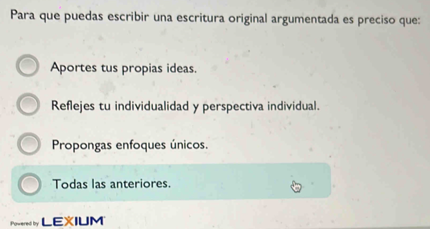 Para que puedas escribir una escritura original argumentada es preciso que:
Aportes tus propias ideas.
Reflejes tu individualidad y perspectiva individual.
Propongas enfoques únicos.
Todas las anteriores.
Powered by LEXIUM